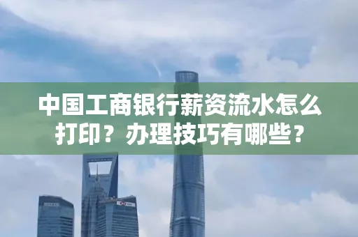 中国工商银行薪资流水怎么打印?办理技巧有哪些?