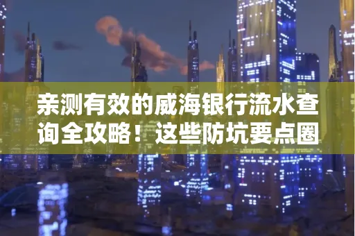 亲测有效的威海银行流水查询全攻略!这些防坑要点圈起来重点看