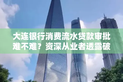 大连银行消费流水贷款审批难不难?资深从业者透露破局秘诀