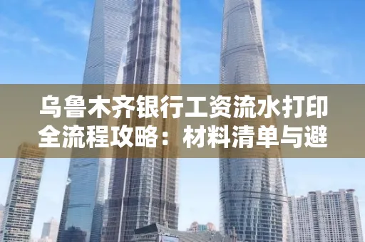 乌鲁木齐银行工资流水打印全流程攻略:材料清单与避坑指南