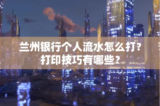 兰州银行个人流水怎么打?打印技巧有哪些?